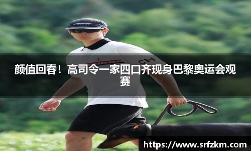 颜值回春！高司令一家四口齐现身巴黎奥运会观赛